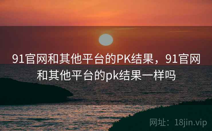 91官网和其他平台的PK结果，91官网和其他平台的pk结果一样吗