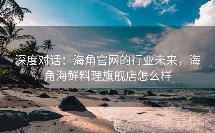 深度对话：海角官网的行业未来，海角海鲜料理旗舰店怎么样