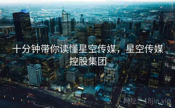 十分钟带你读懂星空传媒,星空传媒控股集团 十分钟带你读懂星空传媒,星空传媒控股集团