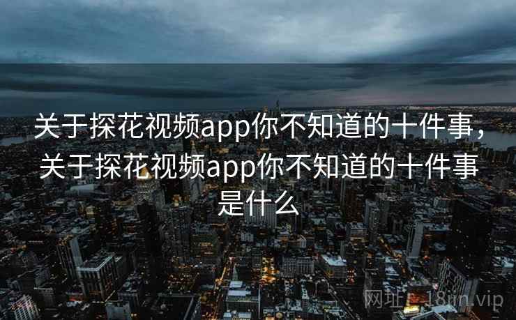 关于探花视频app你不知道的十件事，关于探花视频app你不知道的十件事是什么