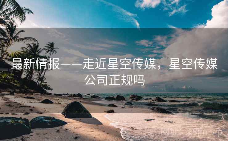 最新情报——走近星空传媒，星空传媒公司正规吗