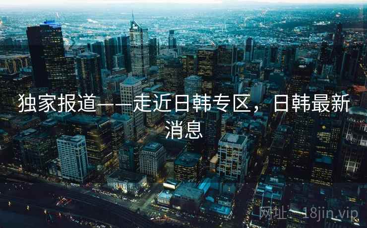 独家报道——走近日韩专区,日韩最新消息 独家报道——走近日韩专区,日韩最新消息