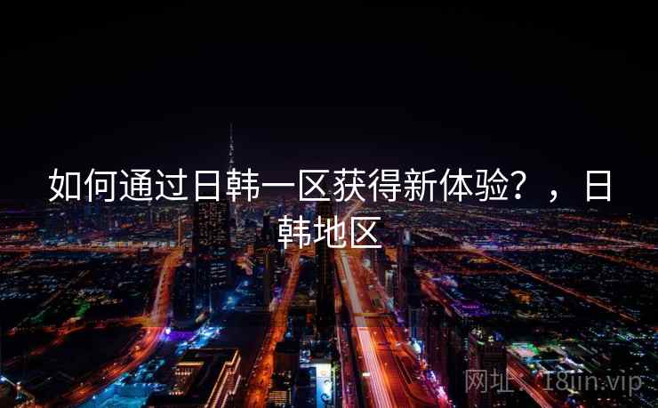 如何通过日韩一区获得新体验？，日韩地区